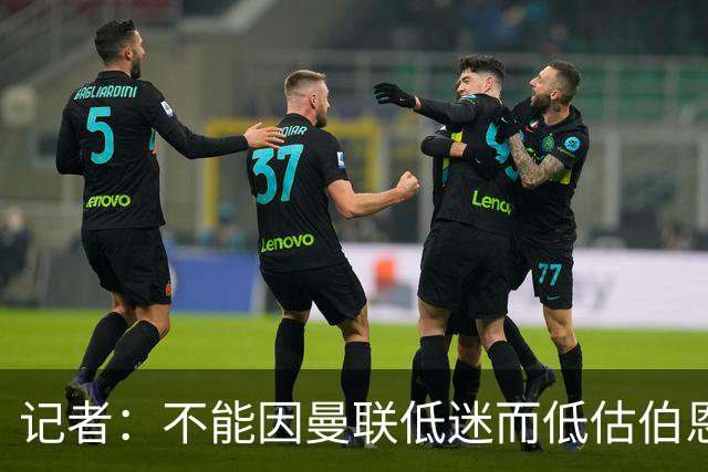 记者：不能因曼联低迷而低估伯恩茅斯，后者本可进5球且引援精明